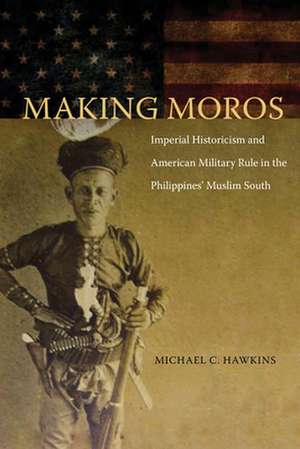 Making Moros: Imperial Historicism and American Military Rule in the Philippines' Muslim South de Michael Hawkins