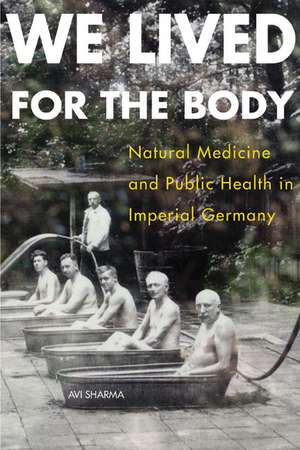 We Lived for the Body: Natural Medicine and Public Health in Imperial Germany de Avi Sharma