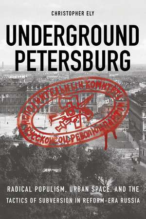 Underground Petersburg: Radical Populism, Urban Space, and the Tactics of Subversion in Reform-Era Russia de Christopher Ely