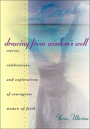 Drawing from Wisdom's Well: Stories, Celebrations, and Explorations of Courageous Women of Faith de Gloria Ulterino