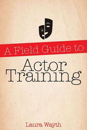 A Field Guide to Actor Training: Navigating Acting Methods, Studio Classes, Private Training, and Graduate and Undergraduate Programs de Laura Wayth