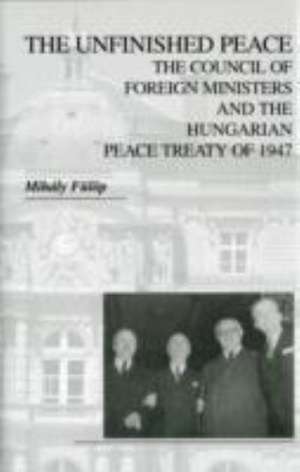 The Unfinished Peace – The Council of Foreign Ministers and the Hungarian Peace Treaty of 1947 de Mihály Fülöp