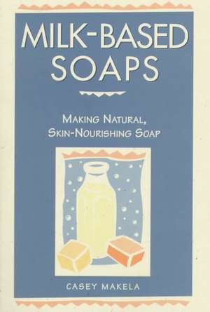 Milk-Based Soaps: Making Natural, Skin-Nourishing Soap de Casey Makela