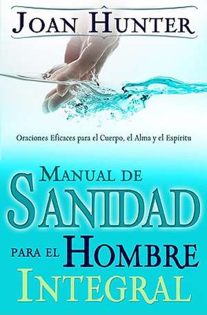 Manual de Sanidad Para el Hombre Integral: Oraciones Eficaces Para el Cuerpo, el Alma y el Espiritu de Joan Hunter