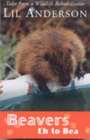 Beavers Eh to Bea: Tales from a Wildlife Rehabilitator de Lil Anderson