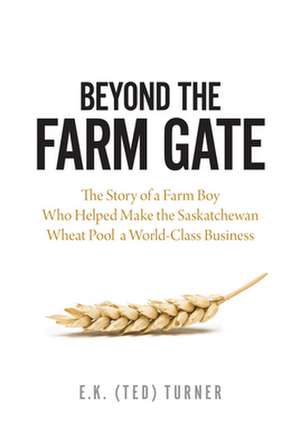 Beyond the Farm Gate: The Story of a Farm Boy Who Helped Make the Wheat Pool a World-Class Business de E.K. (Ted) Turner