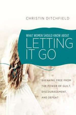 What Women Should Know about Letting It Go: Breaking Free from the Power of Guilt, Discouragement, and Defeat de Christin Ditchfield