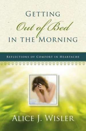 Getting Out of Bed in the Morning: Reflections of Comfort in Heartache de Alice J. Wisler