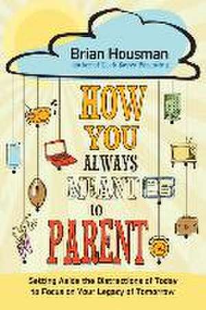 How You Always Meant to Parent: Setting Aside the Distractions of Today to Focus on Your Legacy of Tomorrow de Brian Housman