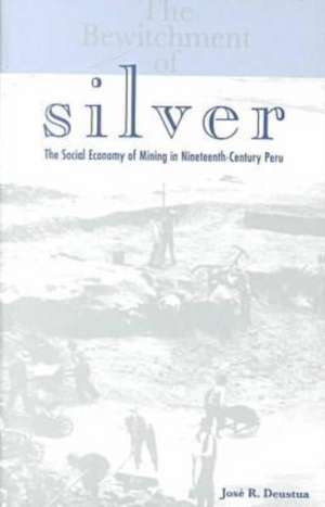 The Bewitchment of Silver: The Social Economy of Mining in Nineteenth-Century Peru de Jose R. Deustua