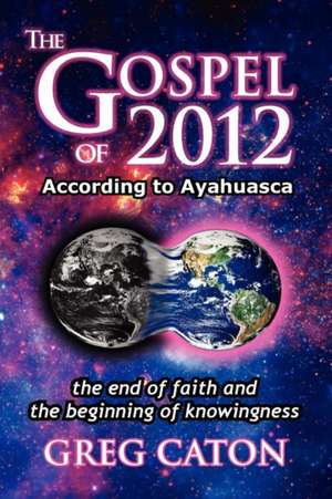 The Gospel of 2012 According to Ayahuasca: The End of Faith and the Beginning of Knowingness [Final 2013 Edition] de Greg J. Caton