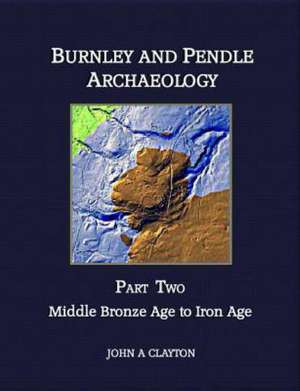 Burnley and Pendle Archaeology - Part Two: Early Bronze Age to Iron Age de MR John a. Clayton