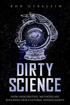 Dirty Science: How Unscientific Methods Are Blocking Our Cultural Advancement de Bob Gebelein