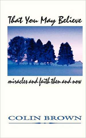 That You May Believe: Miracles and Faith Then and Now de Colin Brown