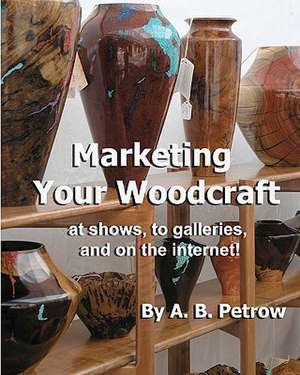 Marketing Your Woodcraft: At Shows, to Galleries, and on the Internet! de A. B. Petrow