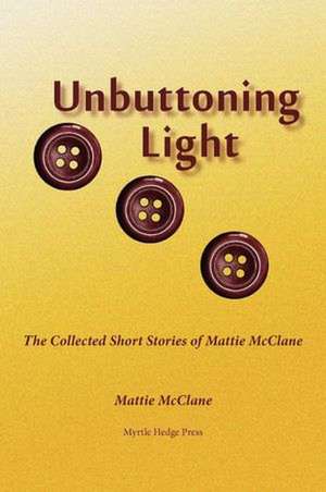 Unbuttoning Light: The Collected Short Stories of Mattie McClane de Mattie McClane