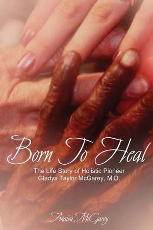 Born to Heal: The Life Story of Holistic Pioneer Gladys Taylor McGarey, M.D. de Analea McGarey