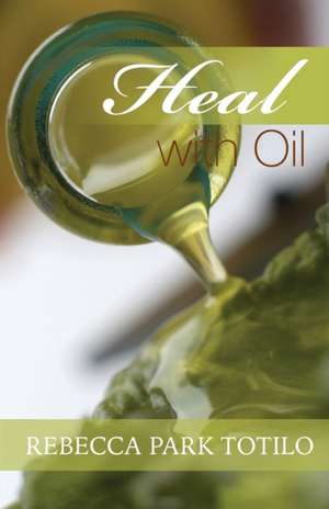 Heal with Oil: How to Use the Essential Oils of Ancient Scripture de Rebecca Park Totilo