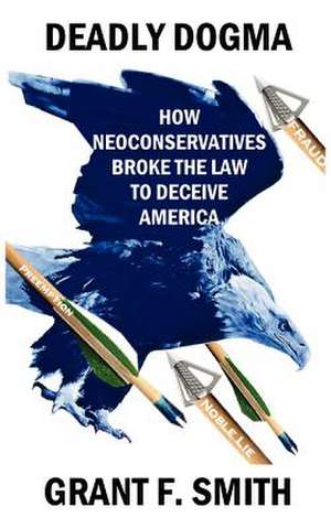 Deadly Dogma: How Neoconservatives Broke the Law to Deceive America de Grant F. Smith