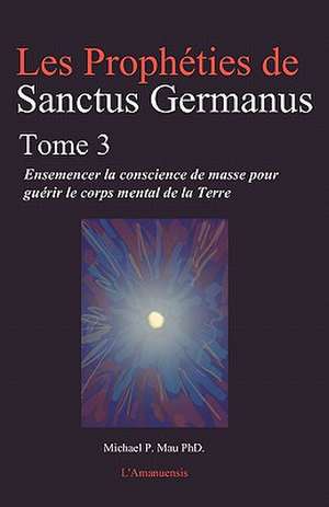 Les Propheties de Sanctus Germanus Tome 3: Ensemencer La Conscience de Masse Pour Guerir Le Corps Mental de La Terre de Michael P. Mau