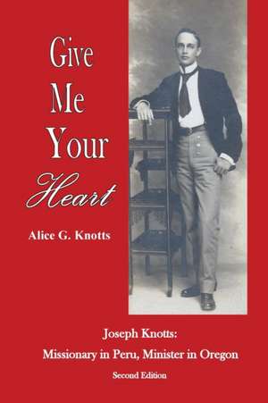 Give Me Your Heart: Joseph Knotts, Missionary in Peru, Minister in Oregon de Alice G. Knotts