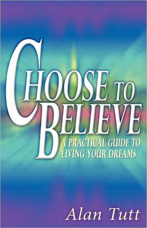 Choose to Believe: A Practical Guide to Living Your Dreams de Alan Tutt