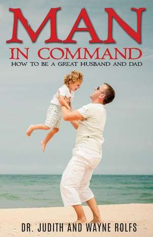 Man in Command: How to Be a Great Husband and Dad de Dr Judith and Wayne Rolfs