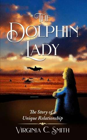 The Dolphin Lady: The Story of a Unique Relationship de Virginia C. Smith