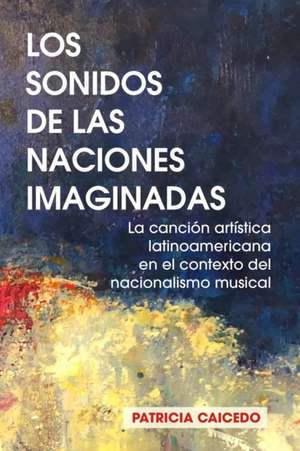 Los sonidos de las naciones imaginadas: la cancion artistica latinoamericana en el contexto del nacionalismo musical. de Patricia Caicedo