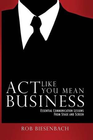 ACT Like You Mean Business: Essential Communication Lessons from Stage and Screen de Rob Biesenbach