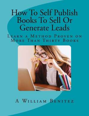 How to Self Publish Books to Sell or Generate Leads: Learn a Method Proven on More Than Thirty Books de A. William Benitez