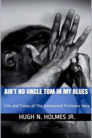 Ain't No Uncle Tom in My Blues: Life and Times of The Undaunted Professor Harp de Hugh N. Holmes