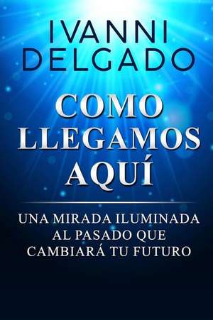 Como Llegamos Aquí: Una Mirada Iluminada al Pasado que Cambiará tu Futuro de Ivanni Delgado