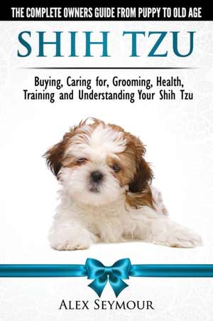 Shih Tzu Dogs - The Complete Owners Guide from Puppy to Old Age. Buying, Caring For, Grooming, Health, Training and Understanding Your Shih Tzu de Alex Seymour