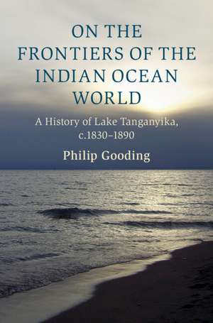 On the Frontiers of the Indian Ocean World: A History of Lake Tanganyika, c.1830-1890 de Philip Gooding