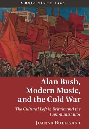 Alan Bush, Modern Music, and the Cold War: The Cultural Left in Britain and the Communist Bloc de Joanna Bullivant