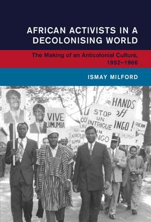 African Activists in a Decolonising World: The Making of an Anticolonial Culture, 1952–1966 de Ismay Milford