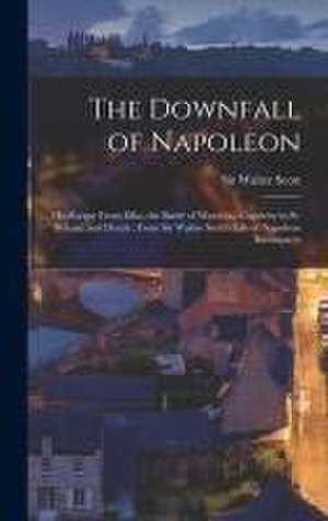 The Downfall of Napoleon: His Escape From Elba, the Battle of Waterloo, Captivity in St. Helena, and Death; From Sir Walter Scott's Life of Napo de Walter Scott