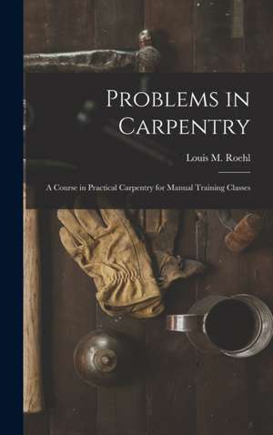 Problems in Carpentry: a Course in Practical Carpentry for Manual Training Classes de Louis M. (Louis Michael) B. . Roehl