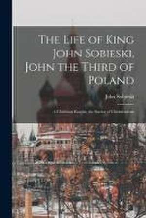 The Life of King John Sobieski, John the Third of Poland; a Christian Knight, the Savior of Christendom de John B. Sobieski