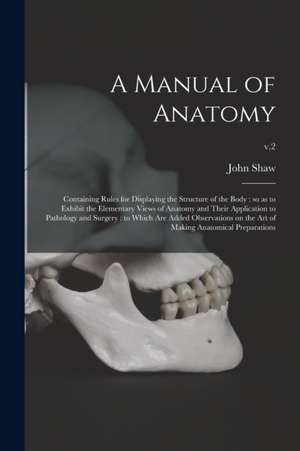 A Manual of Anatomy: Containing Rules for Displaying the Structure of the Body: so as to Exhibit the Elementary Views of Anatomy and Their de John Shaw