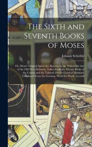 The Sixth and Seventh Books of Moses: Or, Moses' Magical Spirit-Art, Known As the Wonderful Arts of the Old Wise Hebrews, Taken From the Mosaic Books de Johann Scheible