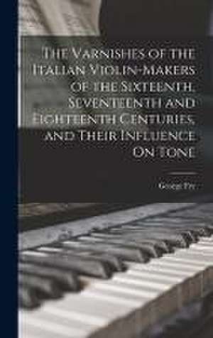 The Varnishes of the Italian Violin-Makers of the Sixteenth, Seventeenth and Eighteenth Centuries, and Their Influence On Tone de George Fry