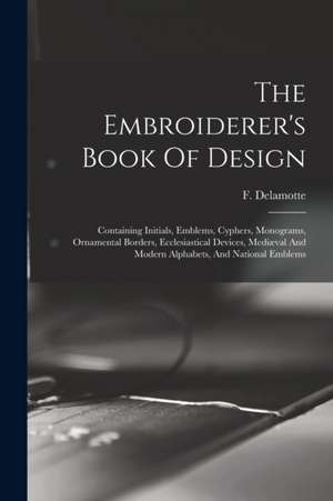 The Embroiderer's Book Of Design: Containing Initials, Emblems, Cyphers, Monograms, Ornamental Borders, Ecclesiastical Devices, Mediæval And Modern Al de F. (Freeman) Delamotte