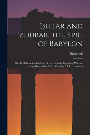 Ishtar and Izdubar, the Epic of Babylon: Or, the Babylonian Goddess of Love and the Hero and Warrior King, Restored in Mod. Verse by L.L.C. Hamilton de Gilgamesh