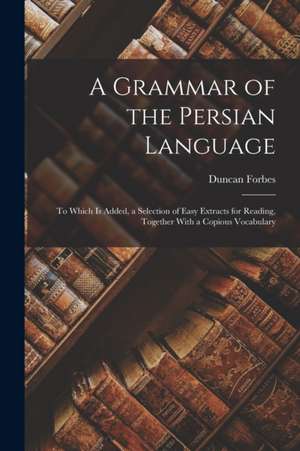 A Grammar of the Persian Language: To Which Is Added, a Selection of Easy Extracts for Reading, Together With a Copious Vocabulary de Duncan Forbes