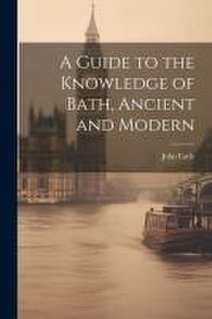 A Guide to the Knowledge of Bath, Ancient and Modern de John Earle