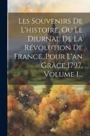 Les Souvenirs De L'histoire, Ou Le Diurnal De La Révolution De France, Pour L'an Grâce 1797, Volume 1... de Anonymous