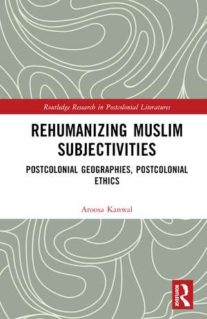 Rehumanizing Muslim Subjectivities: Postcolonial Geographies, Postcolonial Ethics de Aroosa Kanwal