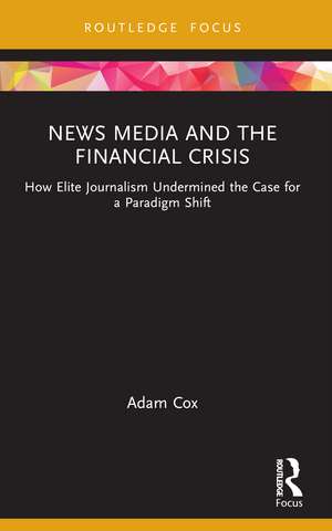 News Media and the Financial Crisis: How Elite Journalism Undermined the Case for a Paradigm Shift de Adam Cox